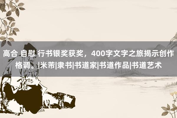 高合 自慰 行书银奖获奖，400字文字之旅揭示创作格调。|米芾|隶书|书道家|书道作品|书道艺术