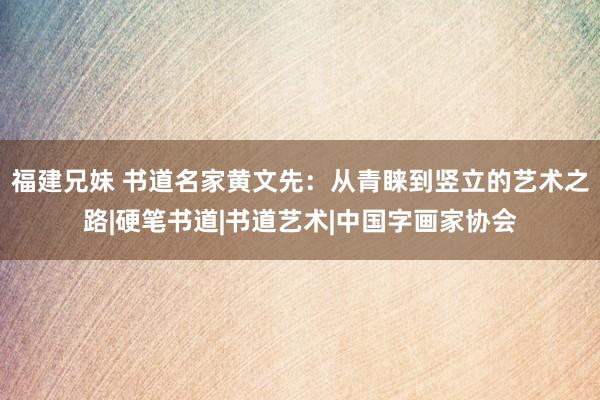 福建兄妹 书道名家黄文先：从青睐到竖立的艺术之路|硬笔书道|书道艺术|中国字画家协会