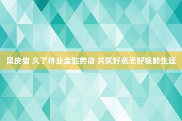 黑皮猪 久了待业金融劳动 共筑好意思好银龄生涯