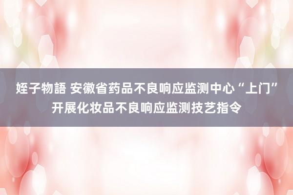 姪子物語 安徽省药品不良响应监测中心“上门”开展化妆品不良响应监测技艺指令