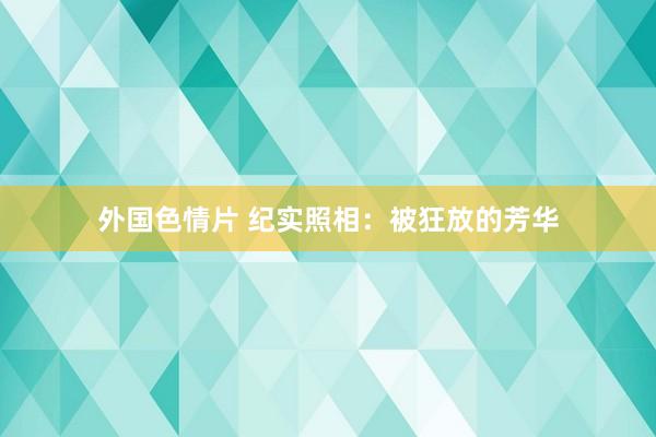 外国色情片 纪实照相：被狂放的芳华