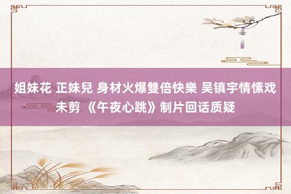 姐妹花 正妹兒 身材火爆雙倍快樂 吴镇宇情愫戏未剪 《午夜心跳》制片回话质疑