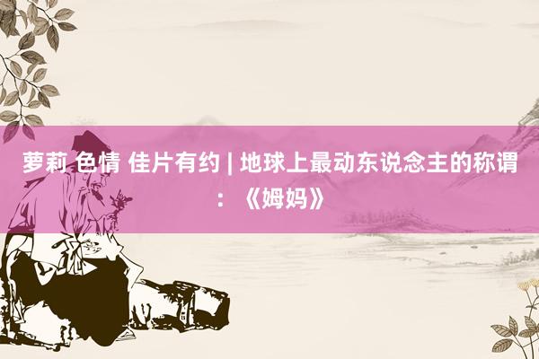 萝莉 色情 佳片有约 | 地球上最动东说念主的称谓：《姆妈》