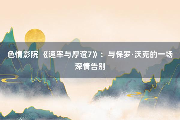 色情影院 《速率与厚谊7》：与保罗·沃克的一场深情告别