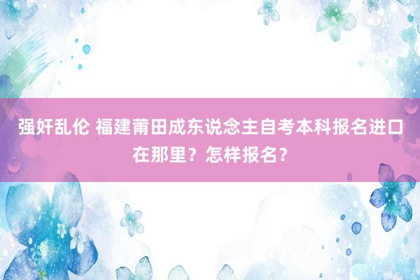 强奸乱伦 福建莆田成东说念主自考本科报名进口在那里？怎样报名？