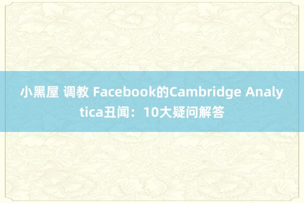 小黑屋 调教 Facebook的Cambridge Analytica丑闻：10大疑问解答