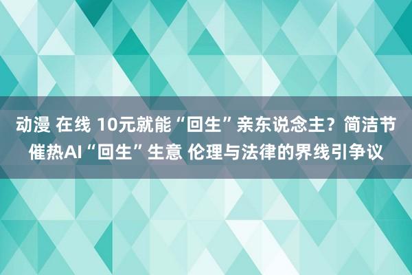 动漫 在线 10元就能“回生”亲东说念主？简洁节催热AI“回生”生意 伦理与法律的界线引争议