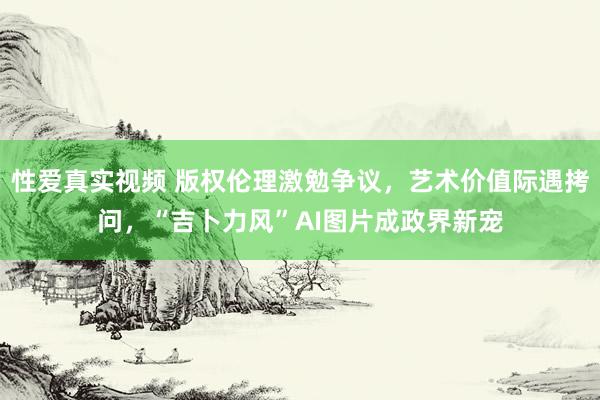性爱真实视频 版权伦理激勉争议，艺术价值际遇拷问，“吉卜力风”AI图片成政界新宠