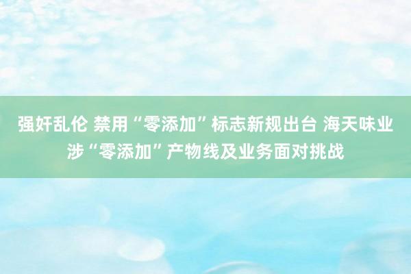 强奸乱伦 禁用“零添加”标志新规出台 海天味业涉“零添加”产物线及业务面对挑战