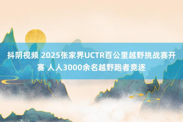 抖阴视频 2025张家界UCTR百公里越野挑战赛开赛 人人3000余名越野跑者竞逐
