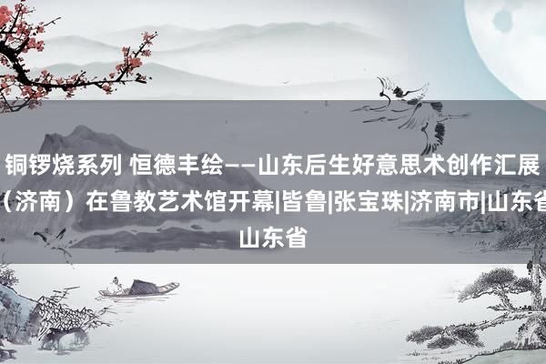 铜锣烧系列 恒德丰绘——山东后生好意思术创作汇展（济南）在鲁教艺术馆开幕|皆鲁|张宝珠|济南市|山东省