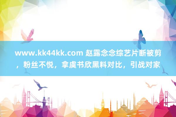 www.kk44kk.com 赵露念念综艺片断被剪，粉丝不悦，拿虞书欣黑料对比，引战对家