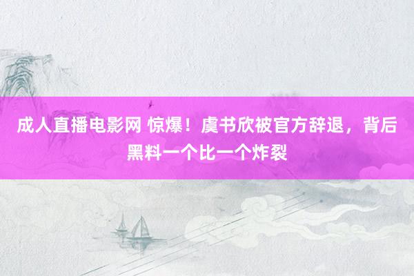 成人直播电影网 惊爆！虞书欣被官方辞退，背后黑料一个比一个炸裂