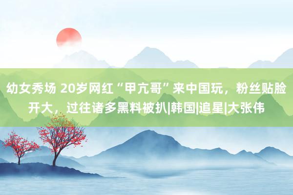 幼女秀场 20岁网红“甲亢哥”来中国玩，粉丝贴脸开大，过往诸多黑料被扒|韩国|追星|大张伟