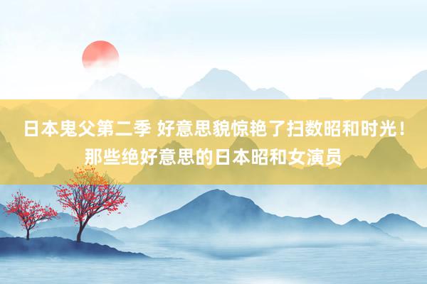 日本鬼父第二季 好意思貌惊艳了扫数昭和时光!那些绝好意思的日本昭和女演员