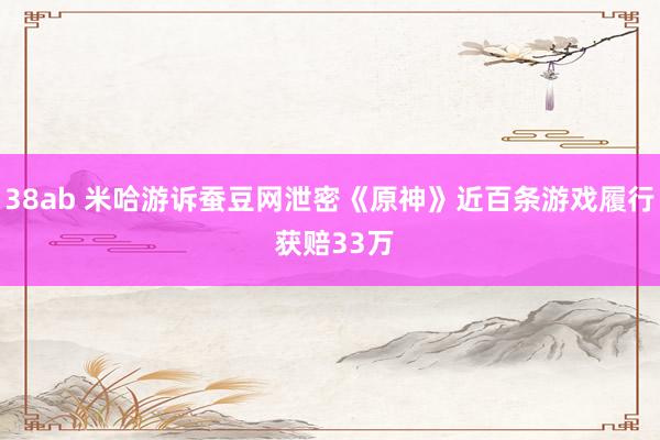 38ab 米哈游诉蚕豆网泄密《原神》近百条游戏履行 获赔33