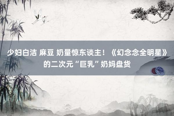 少妇白洁 麻豆 奶量惊东谈主！《幻念念全明星》的二次元“巨乳