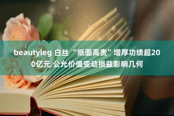 beautyleg 白丝 “纸面高贵”增厚功绩超200亿元 公允价值变动损益影响几何