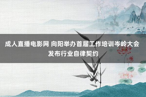 成人直播电影网 向阳举办首届工作培训岑岭大会 发布行业自律契约