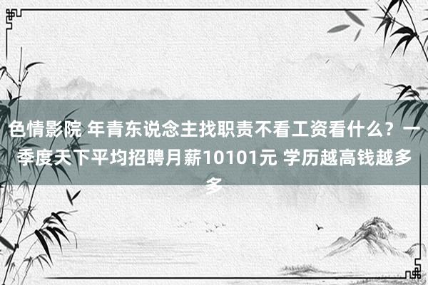 色情影院 年青东说念主找职责不看工资看什么？一季度天下平均招聘月薪10101元 学历越高钱越多