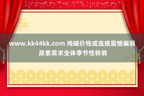 www.kk44kk.com 纯碱价钱或连接震憾偏弱 尿素需求全体季节性转弱