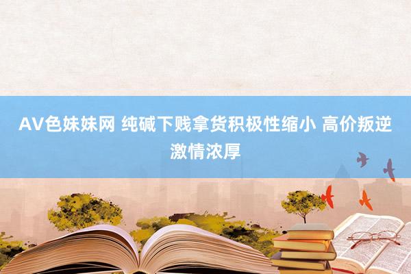 AV色妹妹网 纯碱下贱拿货积极性缩小 高价叛逆激情浓厚