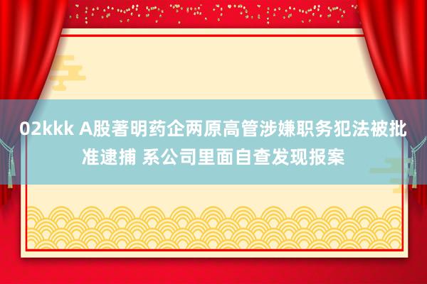 02kkk A股著明药企两原高管涉嫌职务犯法被批准逮捕 系公司里面自查发现报案