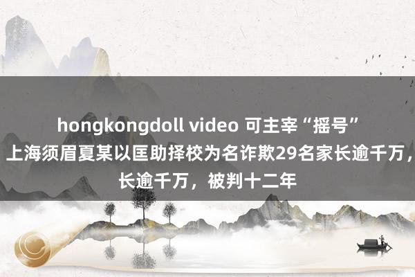 hongkongdoll video 可主宰“摇号”读名校?假的 上海须眉夏某以匡助择校为名诈欺29名家长逾千万，被判十二年