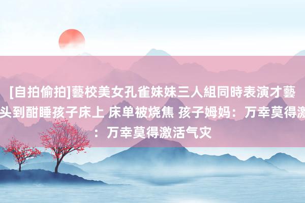 [自拍偷拍]藝校美女孔雀妹妹三人組同時表演才藝 天降烟头到酣睡孩子床上 床单被烧焦 孩子姆妈：万幸莫得激活气灾