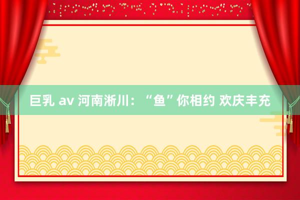 巨乳 av 河南淅川：“鱼”你相约 欢庆丰充
