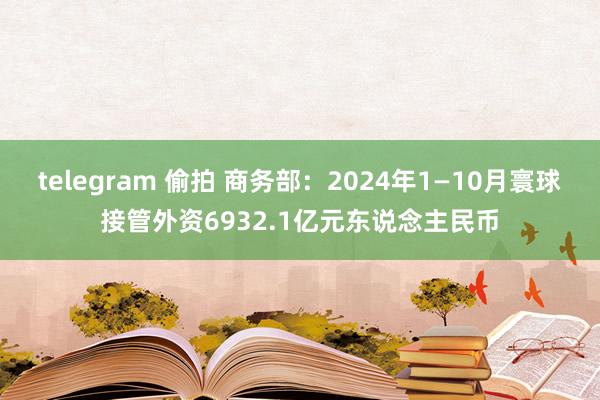 telegram 偷拍 商务部：2024年1—10月寰球接管外资6932.1亿元东说念主民币
