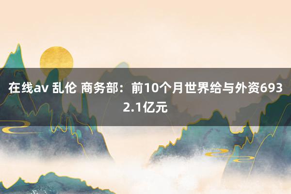在线av 乱伦 商务部：前10个月世界给与外资6932.1亿元