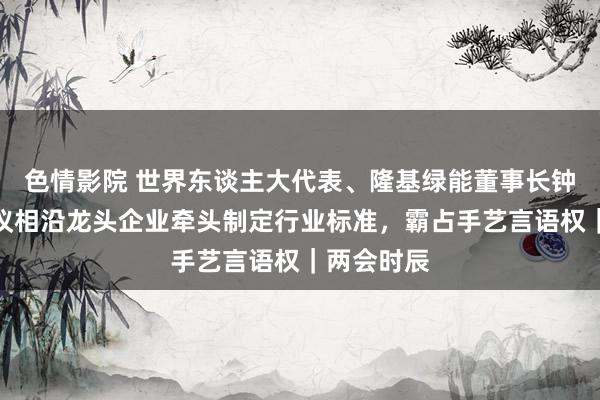 色情影院 世界东谈主大代表、隆基绿能董事长钟宝申：建议相沿龙头企业牵头制定行业标准，霸占手艺言语权｜两会时辰