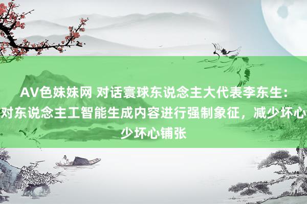 AV色妹妹网 对话寰球东说念主大代表李东生：建议对东说念主工智能生成内容进行强制象征，减少坏心铺张