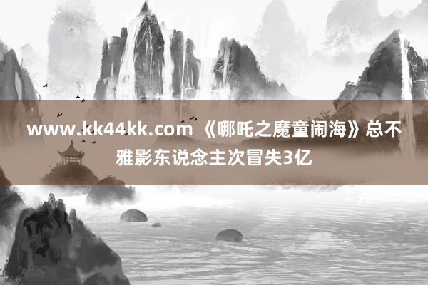 www.kk44kk.com 《哪吒之魔童闹海》总不雅影东说念主次冒失3亿