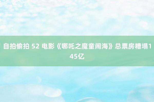 自拍偷拍 52 电影《哪吒之魔童闹海》总票房糟塌145亿