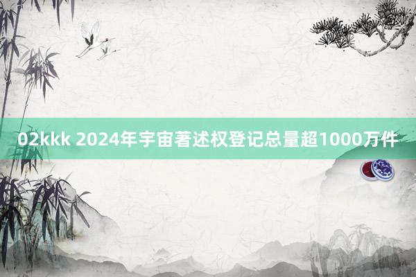 02kkk 2024年宇宙著述权登记总量超1000万件