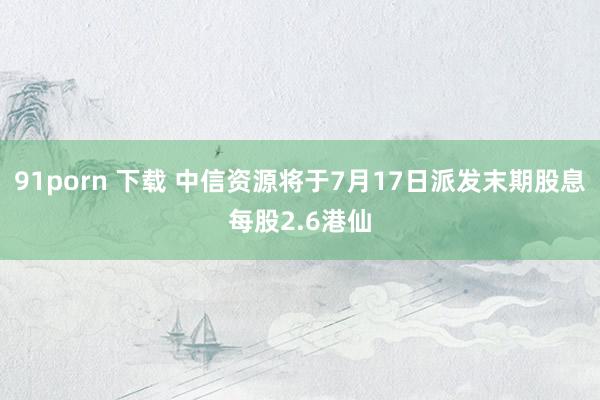 91porn 下载 中信资源将于7月17日派发末期股息每股2.6港仙