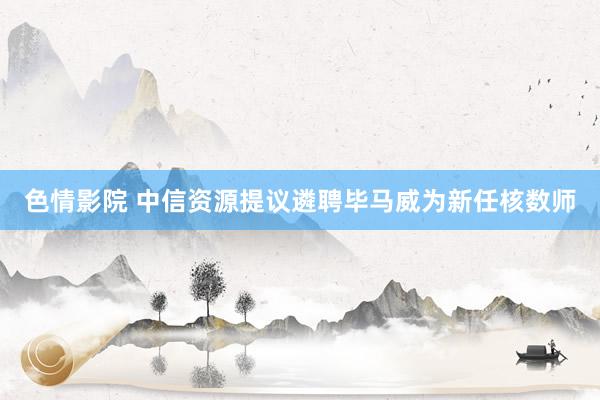 色情影院 中信资源提议遴聘毕马威为新任核数师