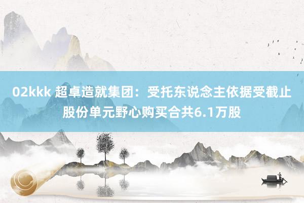 02kkk 超卓造就集团：受托东说念主依据受截止股份单元野心购买合共6.1万股