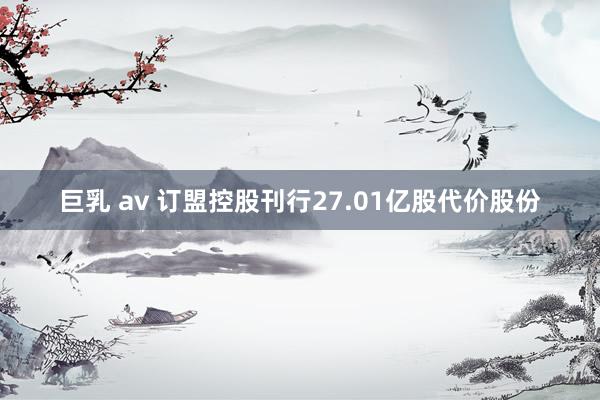 巨乳 av 订盟控股刊行27.01亿股代价股份